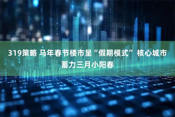 319策略 马年春节楼市呈“假期模式” 核心城市蓄力三月小阳春