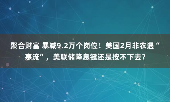 聚合财富 暴减9.2万个岗位！美国2月非农遇“寒流”，美联储降息键还是按不下去？