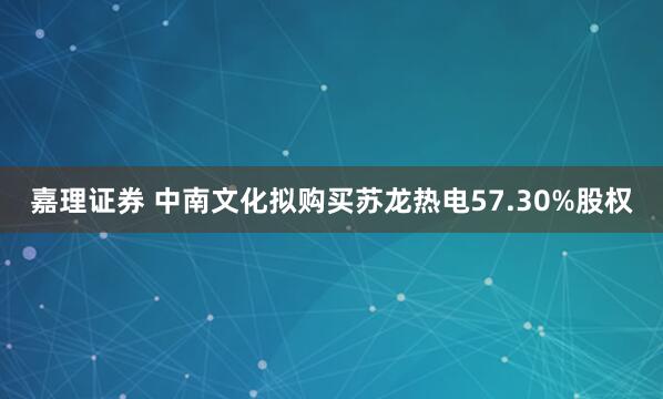嘉理证券 中南文化拟购买苏龙热电57.30%股权