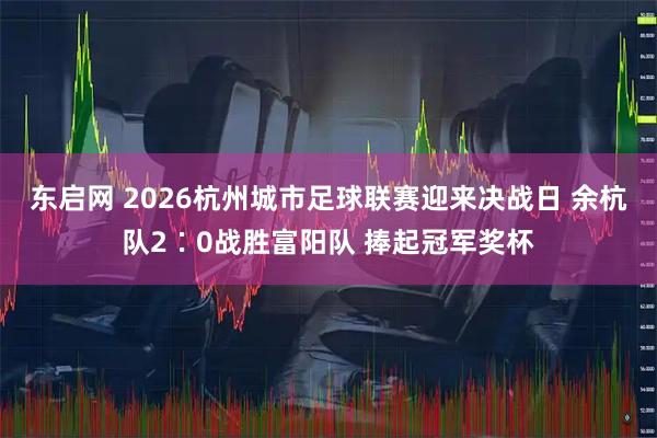 东启网 2026杭州城市足球联赛迎来决战日 余杭队2∶0战胜富阳队 捧起冠军奖杯