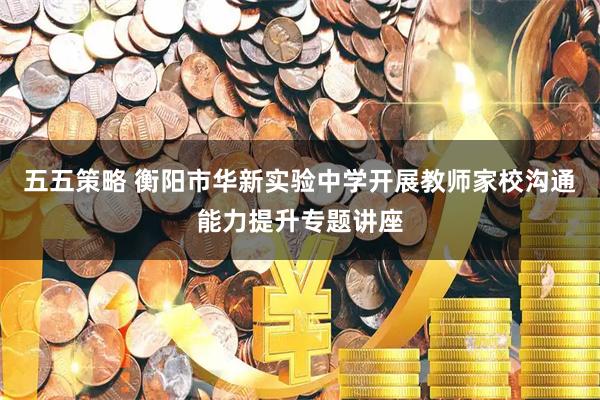 五五策略 衡阳市华新实验中学开展教师家校沟通能力提升专题讲座