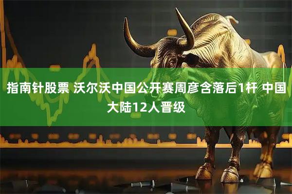 指南针股票 沃尔沃中国公开赛周彦含落后1杆 中国大陆12人晋级