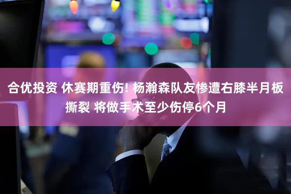 合优投资 休赛期重伤! 杨瀚森队友惨遭右膝半月板撕裂 将做手术至少伤停6个月