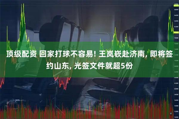 顶级配资 回家打球不容易! 王岚嵚赴济南, 即将签约山东, 光签文件就超5份