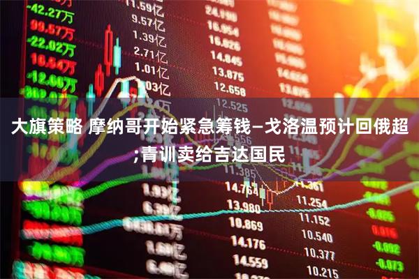 大旗策略 摩纳哥开始紧急筹钱—戈洛温预计回俄超;青训卖给吉达国民